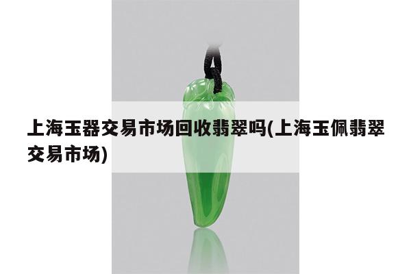 上海玉佩翡翠交易市场-上海玉器交易市场回收翡翠吗