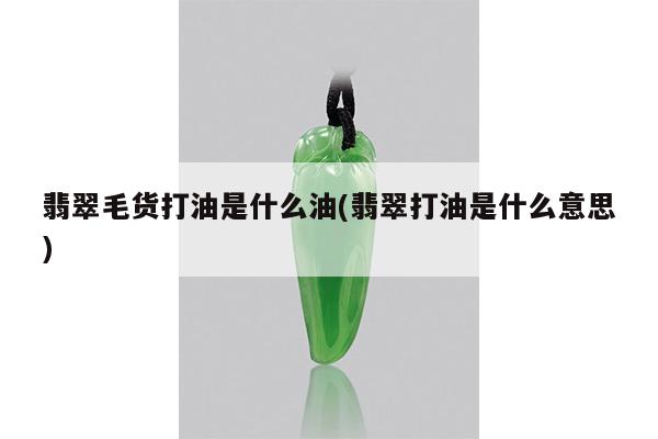 翡翠打油是什么意思-翡翠毛货打油是什么油